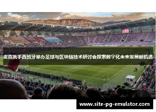 皮克携手西班牙举办足球与区块链技术研讨会探索数字化未来发展新机遇