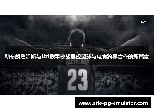 勒布朗詹姆斯与Uzi联手挑战展现篮球与电竞跨界合作的新篇章