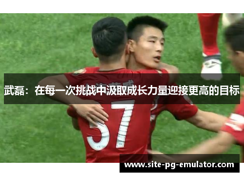 武磊：在每一次挑战中汲取成长力量迎接更高的目标