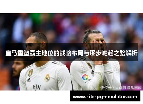 皇马重塑霸主地位的战略布局与逐步崛起之路解析