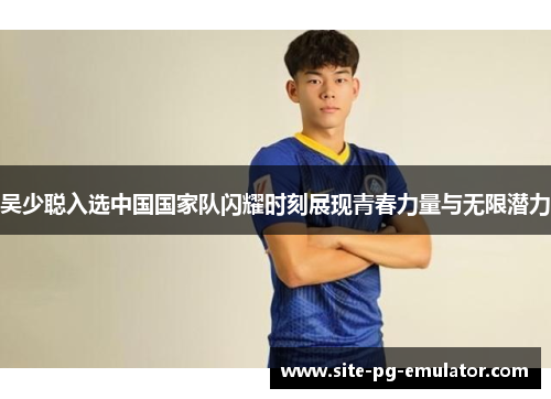 吴少聪入选中国国家队闪耀时刻展现青春力量与无限潜力