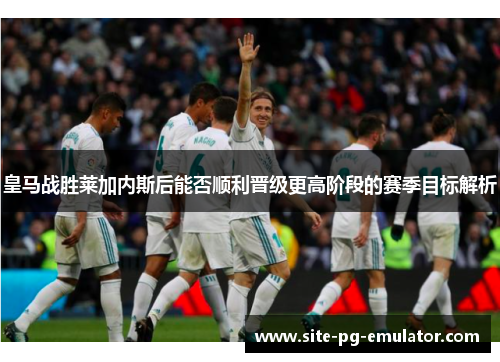皇马战胜莱加内斯后能否顺利晋级更高阶段的赛季目标解析