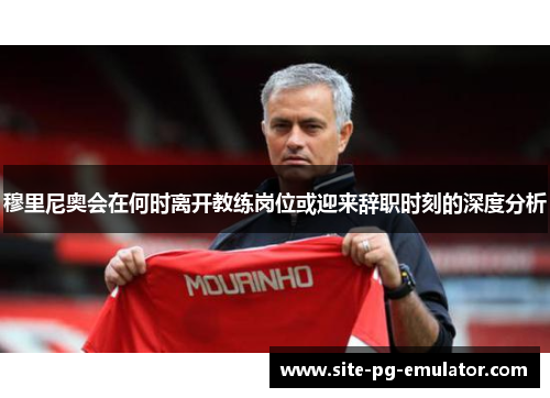 穆里尼奥会在何时离开教练岗位或迎来辞职时刻的深度分析