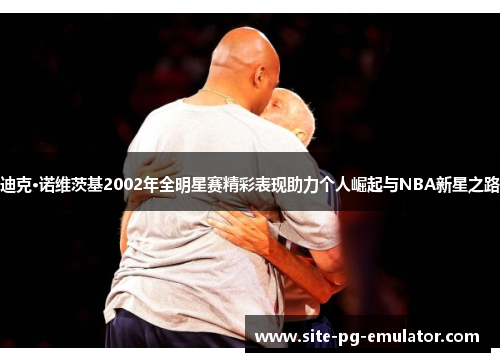 迪克·诺维茨基2002年全明星赛精彩表现助力个人崛起与NBA新星之路