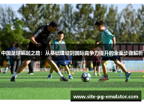 中国足球崛起之路：从基础建设到国际竞争力提升的全面步骤解析