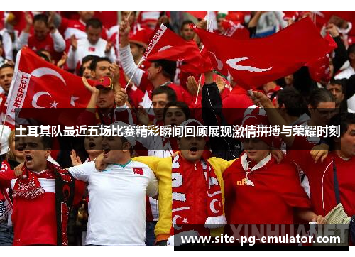 土耳其队最近五场比赛精彩瞬间回顾展现激情拼搏与荣耀时刻