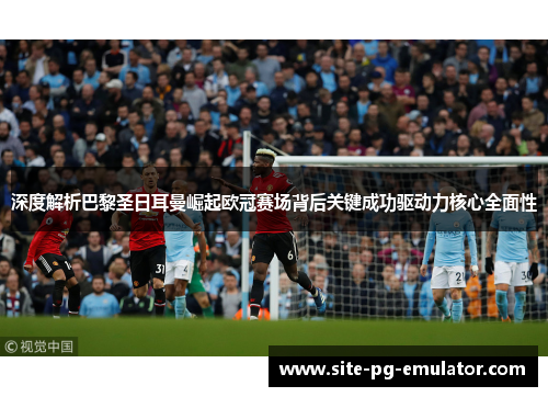 深度解析巴黎圣日耳曼崛起欧冠赛场背后关键成功驱动力核心全面性