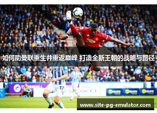 如何助曼联重生并重返巅峰 打造全新王朝的战略与路径