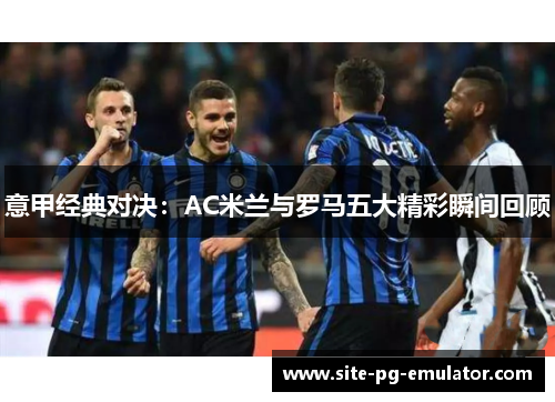 意甲经典对决：AC米兰与罗马五大精彩瞬间回顾