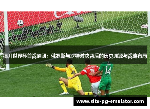 揭开世界杯首战谜团：俄罗斯与沙特对决背后的历史渊源与战略布局