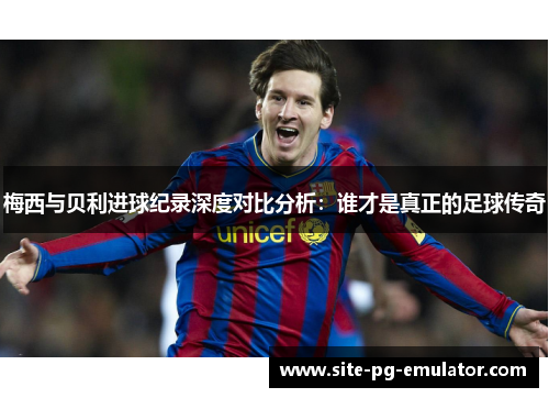 梅西与贝利进球纪录深度对比分析：谁才是真正的足球传奇