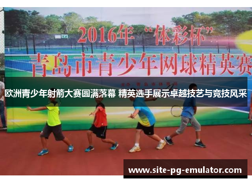 欧洲青少年射箭大赛圆满落幕 精英选手展示卓越技艺与竞技风采