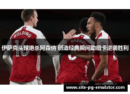 伊萨克头球绝杀阿森纳 创造经典瞬间助纽卡逆袭胜利