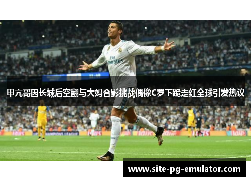 甲亢哥因长城后空翻与大妈合影挑战偶像C罗下跪走红全球引发热议