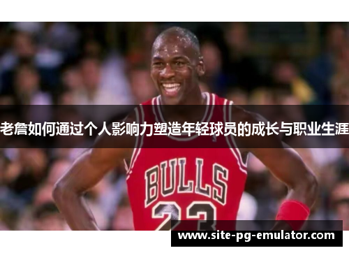 老詹如何通过个人影响力塑造年轻球员的成长与职业生涯