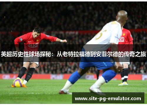 英超历史性球场探秘：从老特拉福德到安菲尔德的传奇之旅