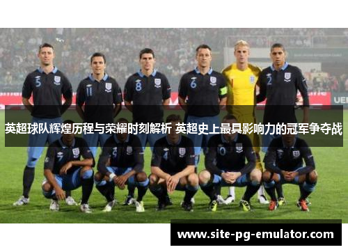 英超球队辉煌历程与荣耀时刻解析 英超史上最具影响力的冠军争夺战