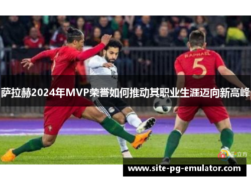 萨拉赫2024年MVP荣誉如何推动其职业生涯迈向新高峰